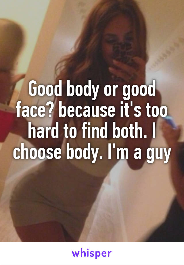 Good body or good face? because it's too hard to find both. I choose body. I'm a guy
