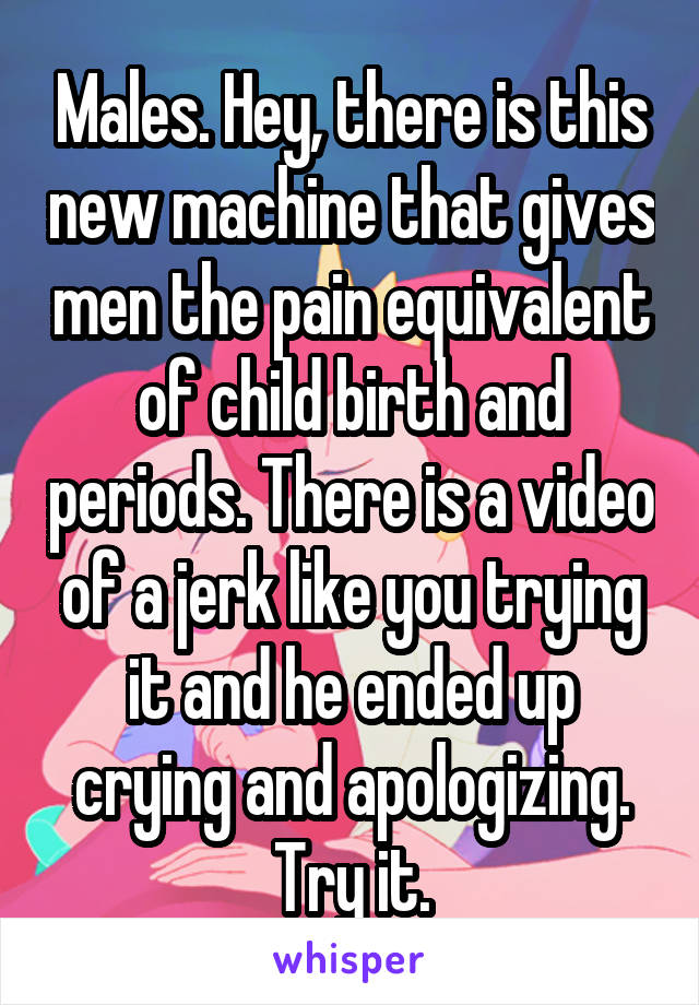 Males. Hey, there is this new machine that gives men the pain equivalent of child birth and periods. There is a video of a jerk like you trying it and he ended up crying and apologizing. Try it.