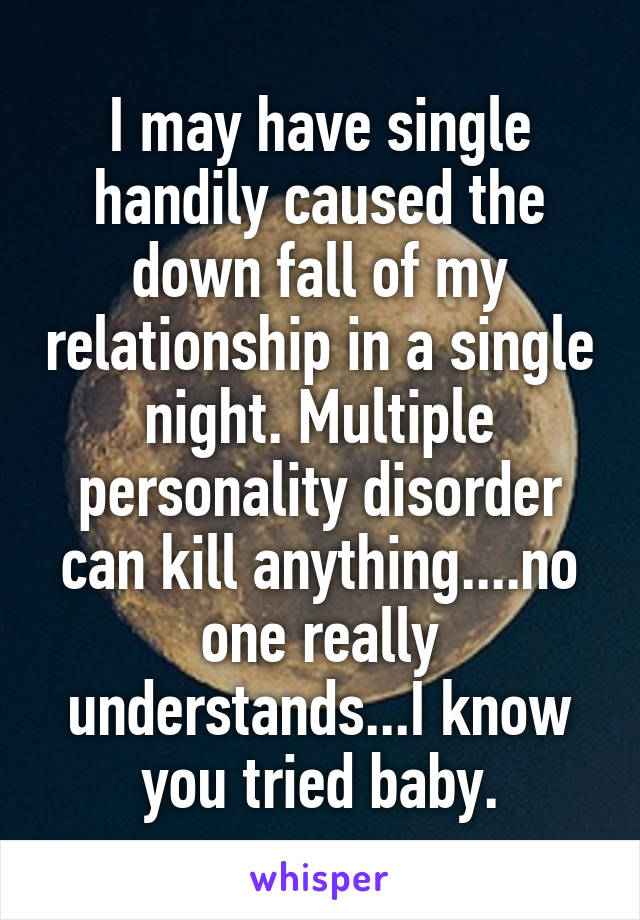 I may have single handily caused the down fall of my relationship in a single night. Multiple personality disorder can kill anything....no one really understands...I know you tried baby.