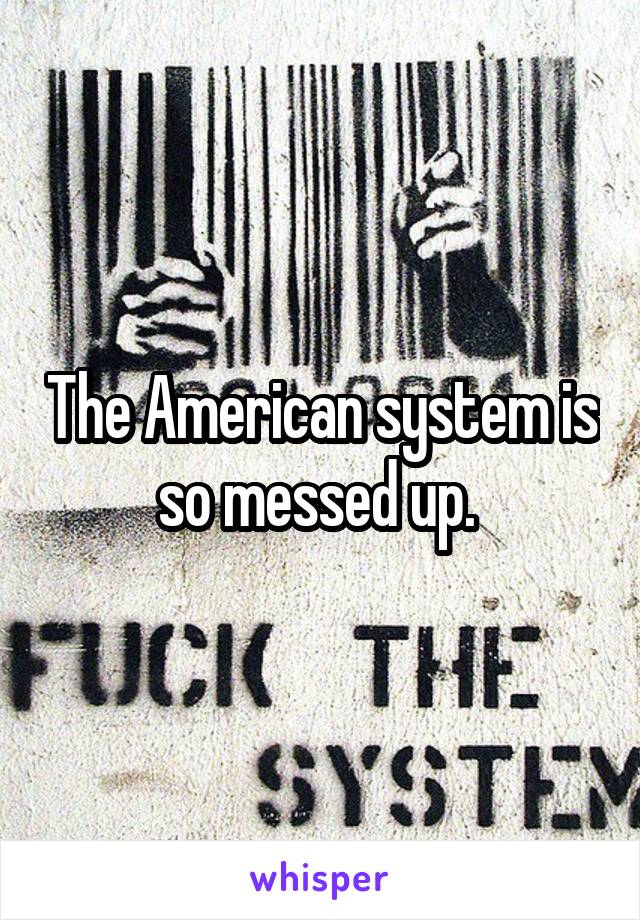 The American system is so messed up. 