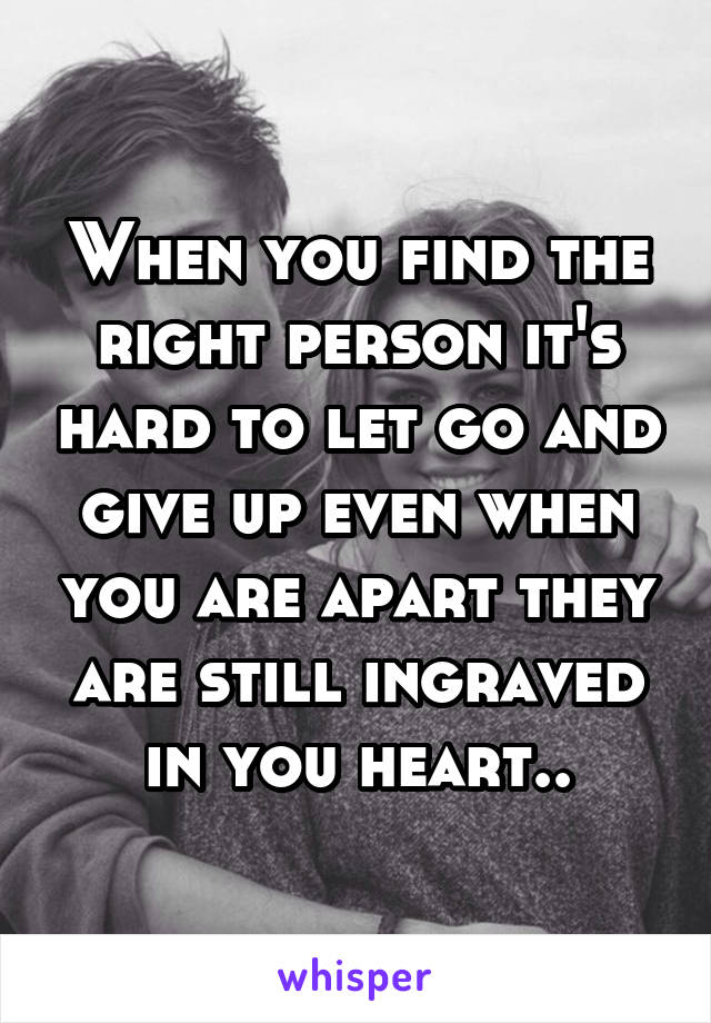 When you find the right person it's hard to let go and give up even when you are apart they are still ingraved in you heart..