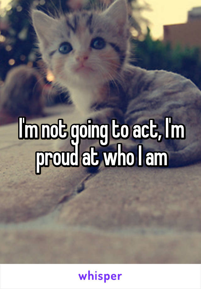 I'm not going to act, I'm proud at who I am