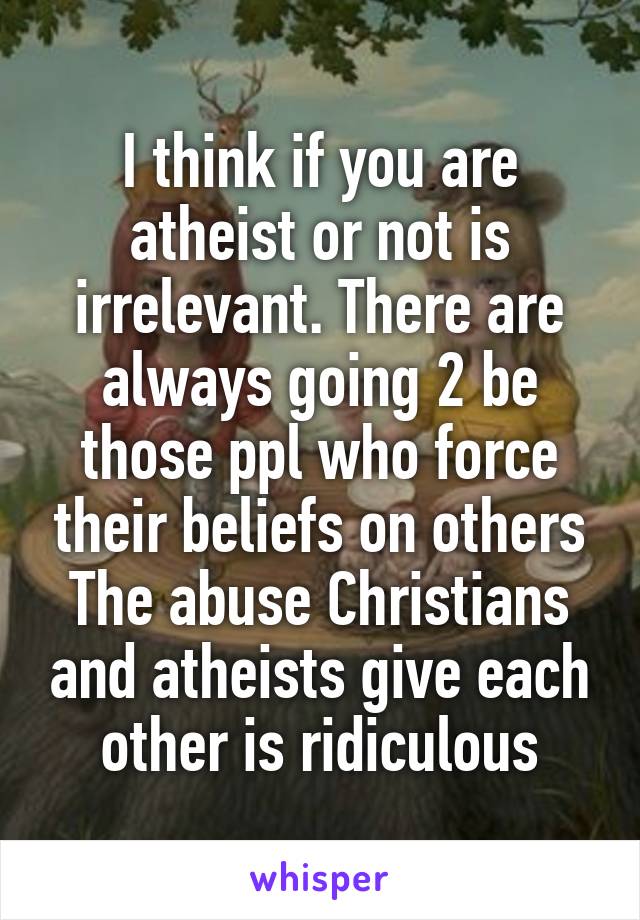 I think if you are atheist or not is irrelevant. There are always going 2 be those ppl who force their beliefs on others
The abuse Christians and atheists give each other is ridiculous