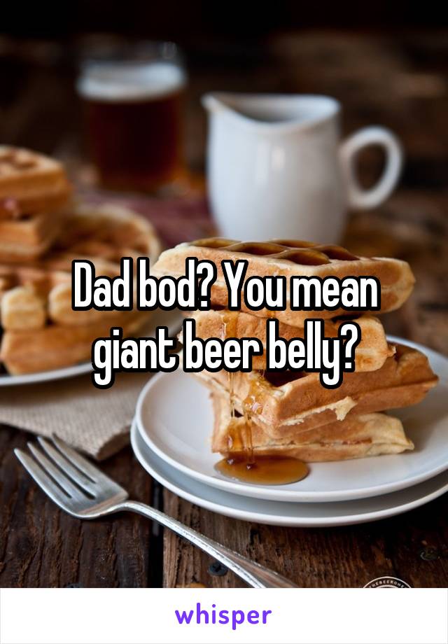 Dad bod? You mean giant beer belly?