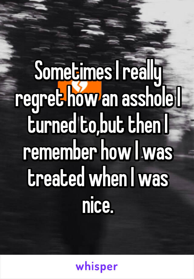 Sometimes I really regret how an asshole I turned to,but then I remember how I was treated when I was nice.