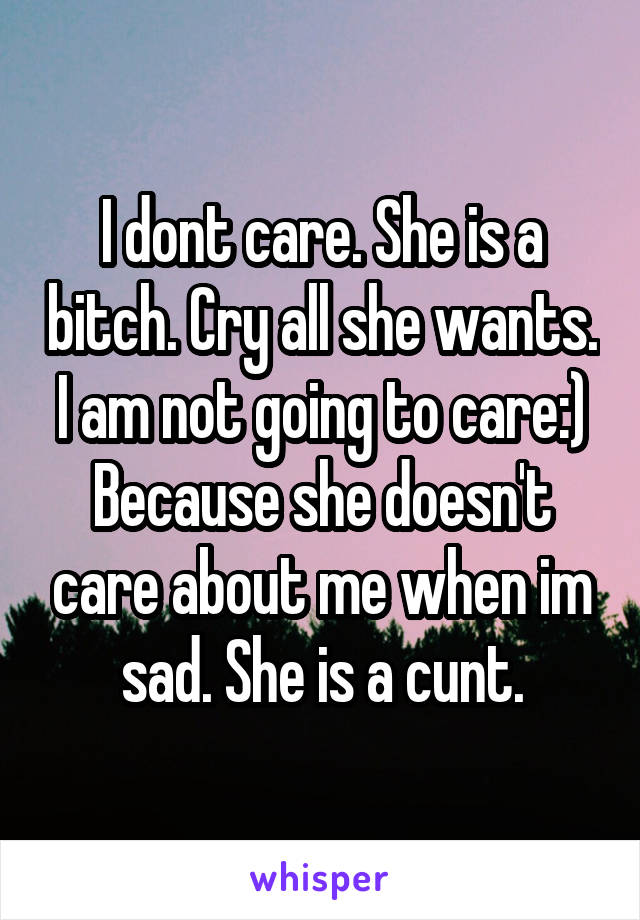 I dont care. She is a bitch. Cry all she wants. I am not going to care:) Because she doesn't care about me when im sad. She is a cunt.