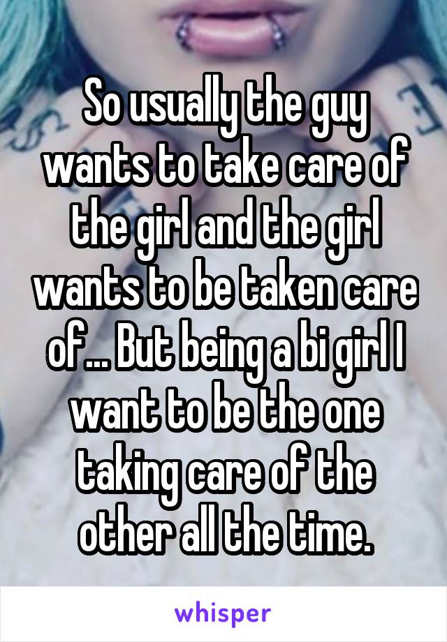 So usually the guy wants to take care of the girl and the girl wants to be taken care of... But being a bi girl I want to be the one taking care of the other all the time.