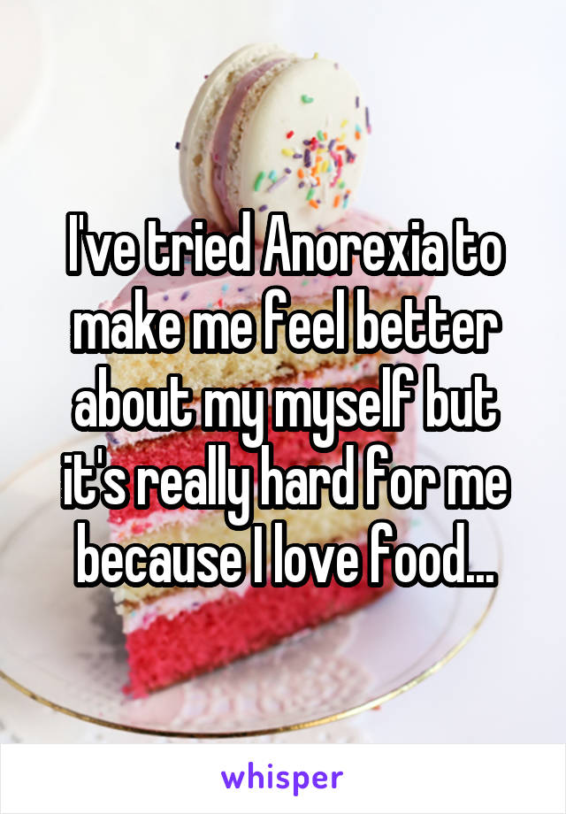 I've tried Anorexia to make me feel better about my myself but it's really hard for me because I love food...