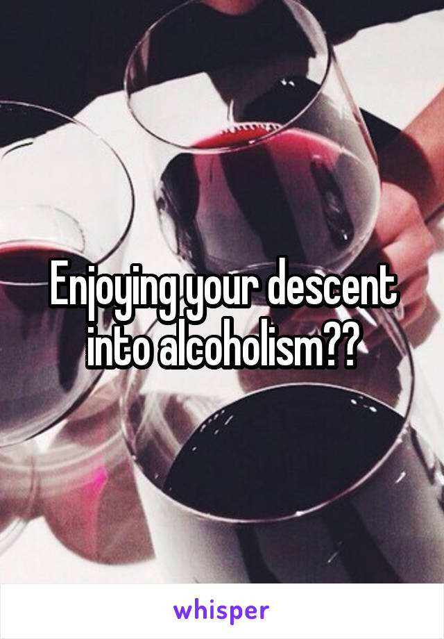 Enjoying your descent into alcoholism??
