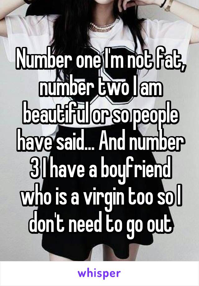 Number one I'm not fat, number two I am beautiful or so people have said... And number 3 I have a boyfriend who is a virgin too so I don't need to go out