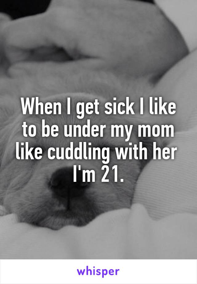 When I get sick I like to be under my mom like cuddling with her 
I'm 21.