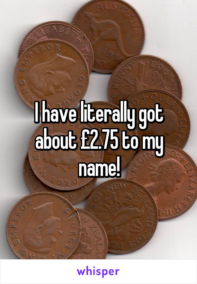 I have literally got about £2.75 to my name!