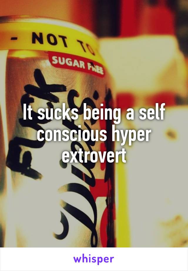 It sucks being a self conscious hyper extrovert