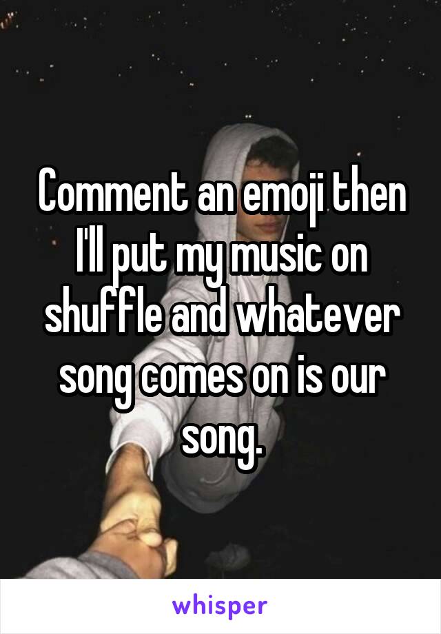 Comment an emoji then I'll put my music on shuffle and whatever song comes on is our song.