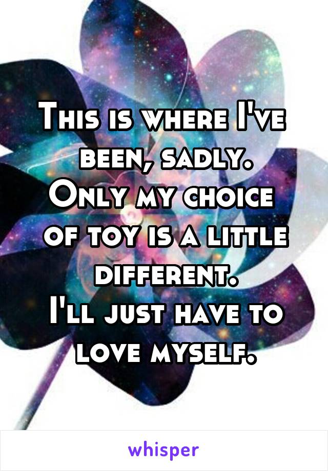 This is where I've 
been, sadly.
Only my choice 
of toy is a little different.
I'll just have to
love myself.