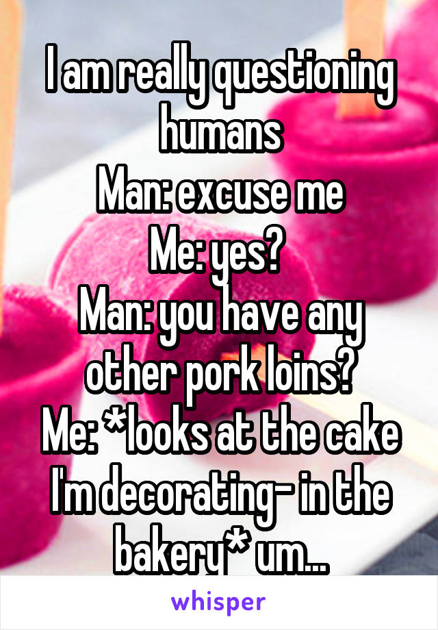 I am really questioning humans
Man: excuse me
Me: yes? 
Man: you have any other pork loins?
Me: *looks at the cake I'm decorating- in the bakery* um...