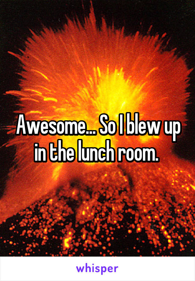 Awesome... So I blew up in the lunch room. 