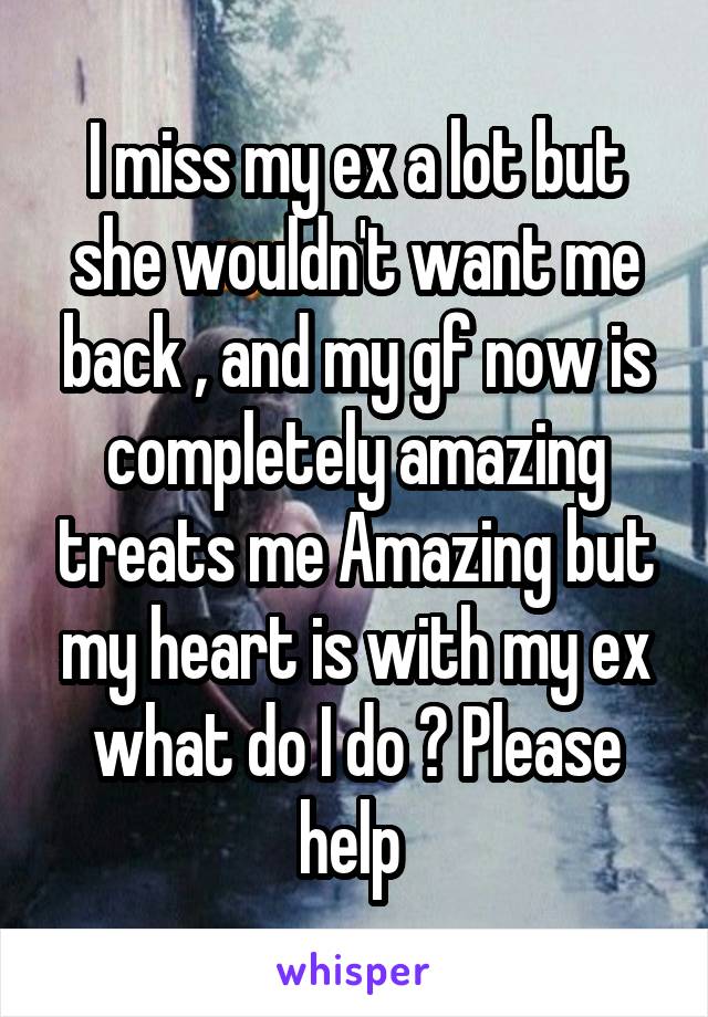 I miss my ex a lot but she wouldn't want me back , and my gf now is completely amazing treats me Amazing but my heart is with my ex what do I do ? Please help 