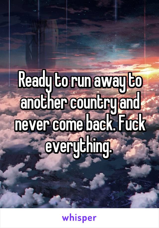 Ready to run away to another country and never come back. Fuck everything. 