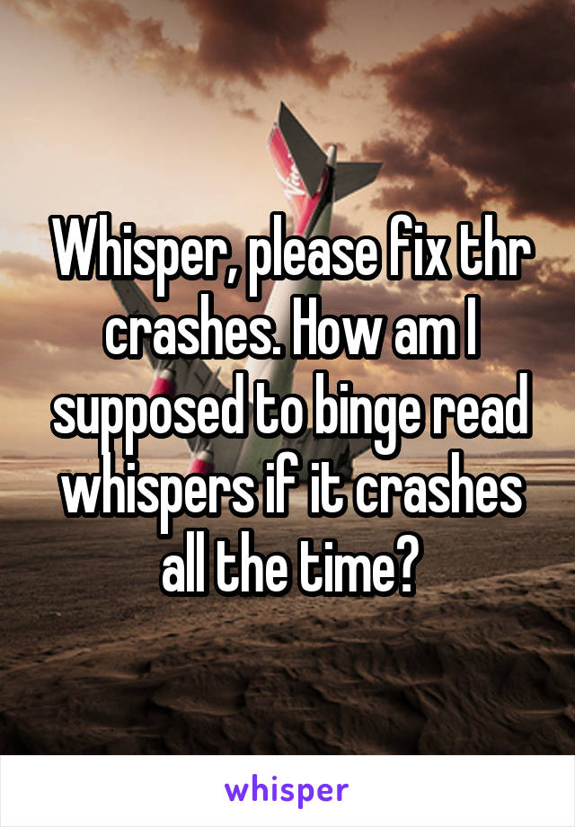 Whisper, please fix thr crashes. How am I supposed to binge read whispers if it crashes all the time?