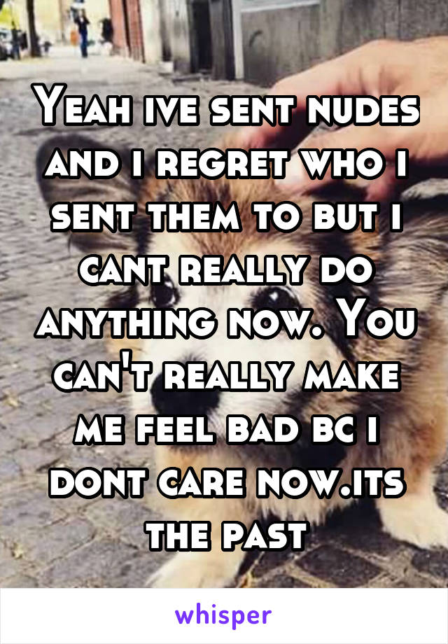 Yeah ive sent nudes and i regret who i sent them to but i cant really do anything now. You can't really make me feel bad bc i dont care now.its the past