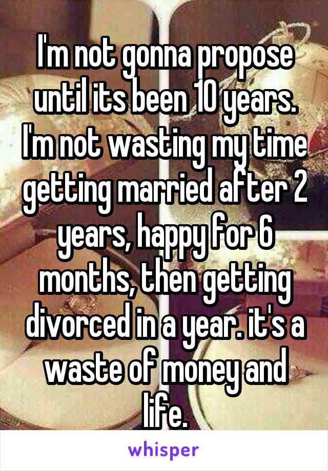 I'm not gonna propose until its been 10 years. I'm not wasting my time getting married after 2 years, happy for 6 months, then getting divorced in a year. it's a waste of money and life.