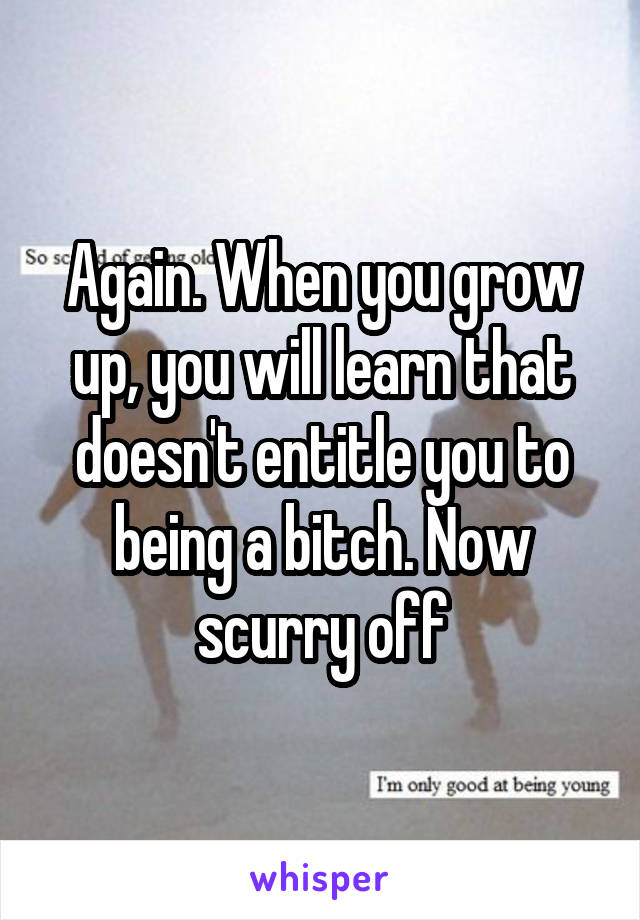 Again. When you grow up, you will learn that doesn't entitle you to being a bitch. Now scurry off