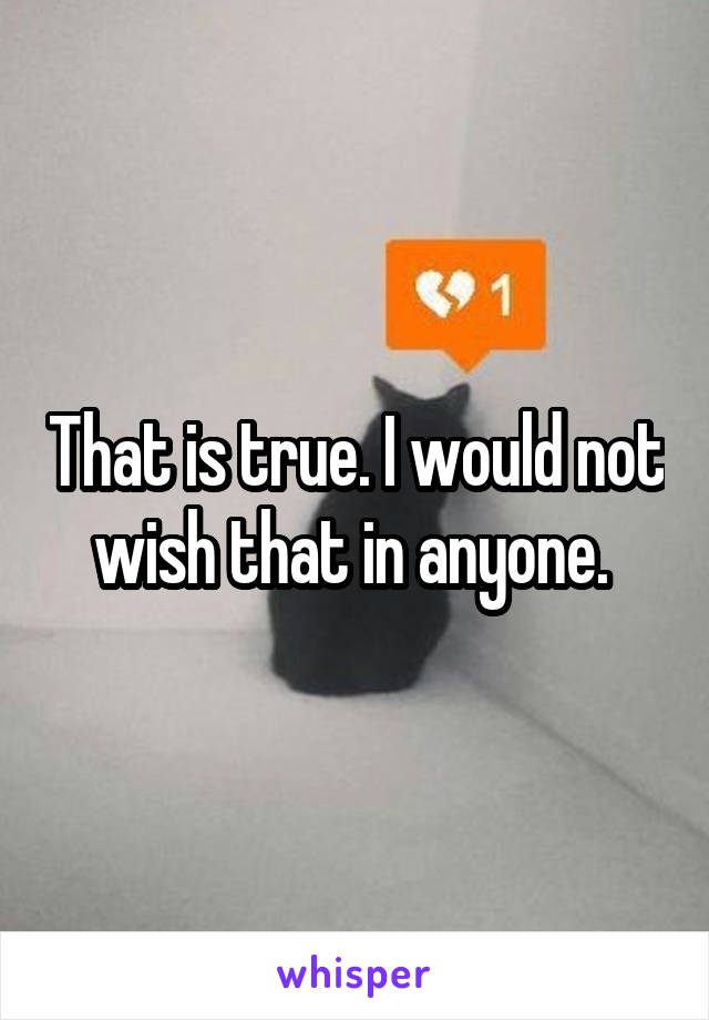 That is true. I would not wish that in anyone. 