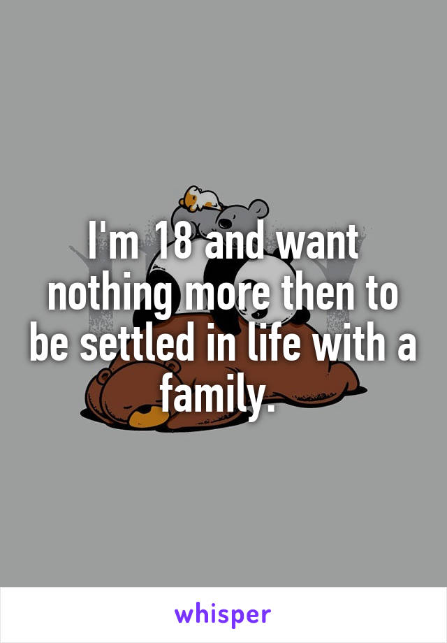 I'm 18 and want nothing more then to be settled in life with a family. 