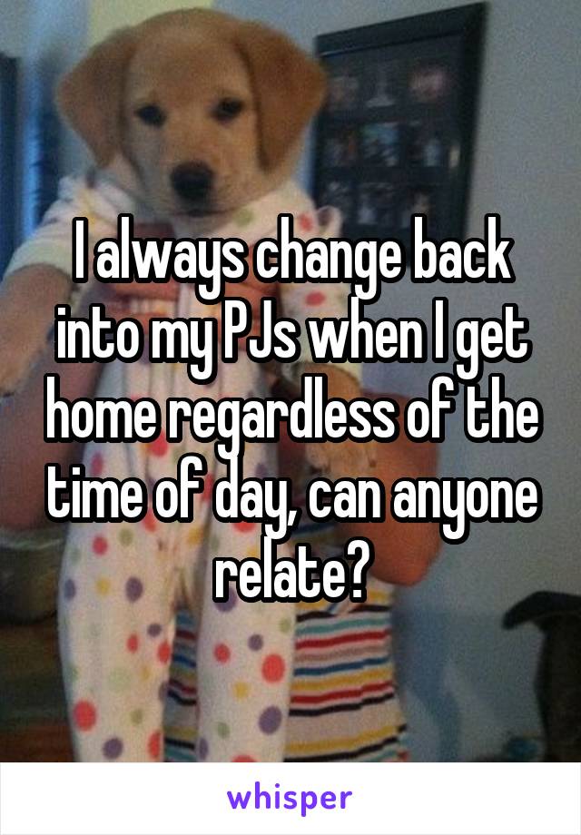 I always change back into my PJs when I get home regardless of the time of day, can anyone relate?