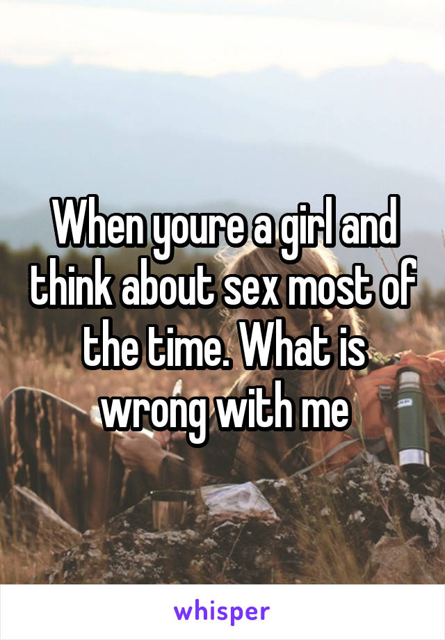 When youre a girl and think about sex most of the time. What is wrong with me