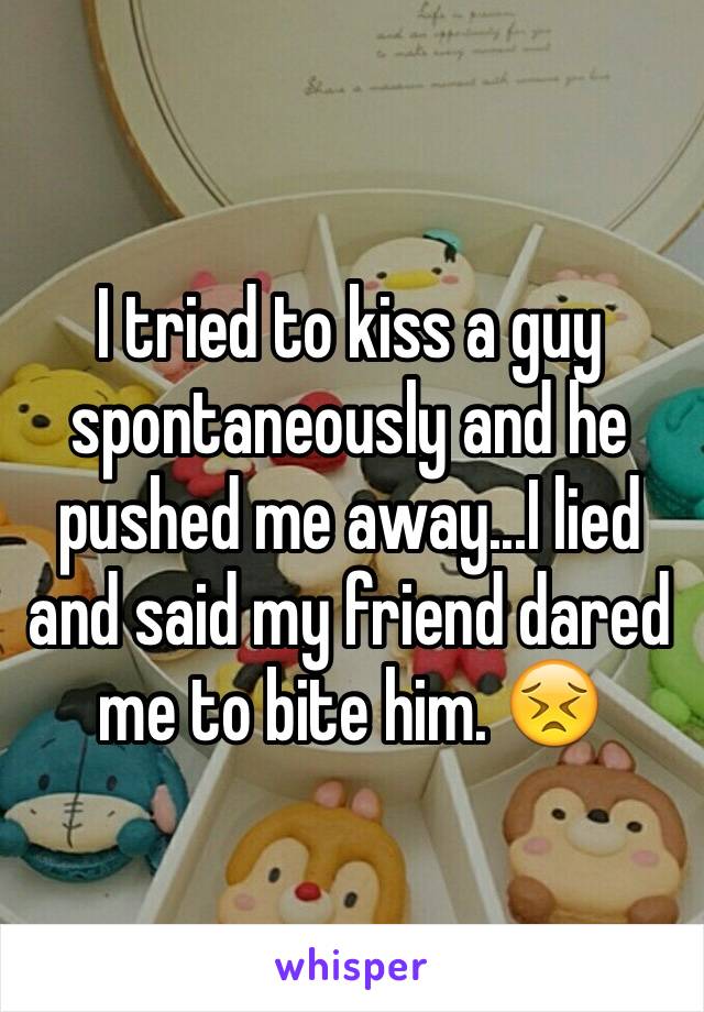 I tried to kiss a guy spontaneously and he pushed me away...I lied and said my friend dared me to bite him. 😣