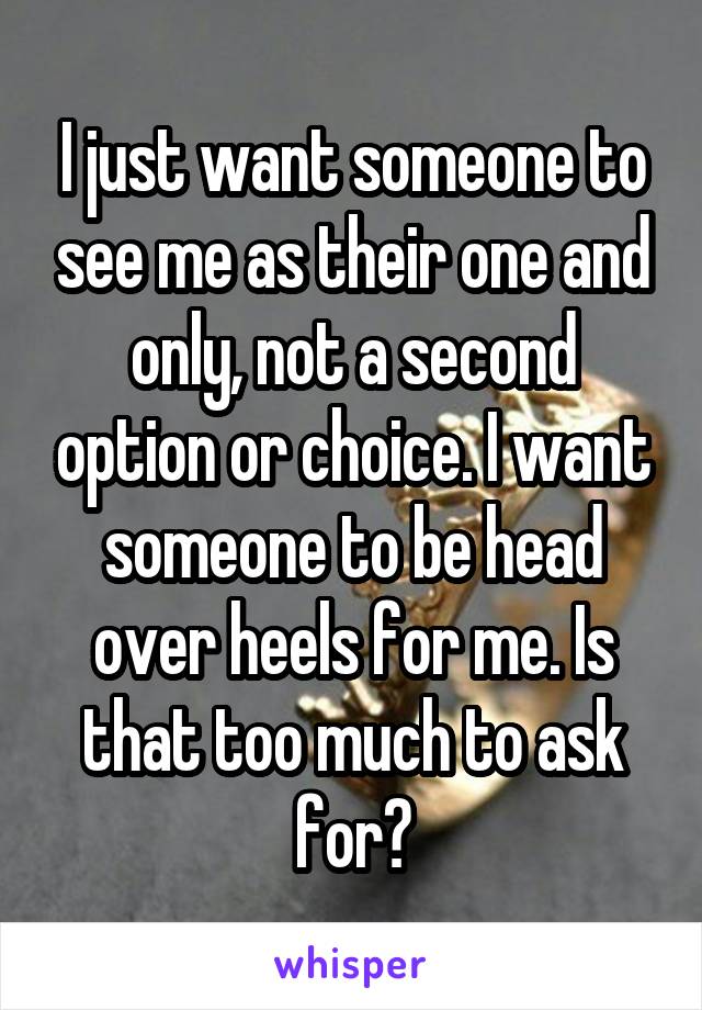 I just want someone to see me as their one and only, not a second option or choice. I want someone to be head over heels for me. Is that too much to ask for?