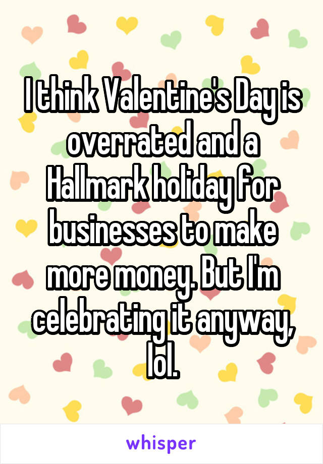 I think Valentine's Day is overrated and a Hallmark holiday for businesses to make more money. But I'm celebrating it anyway, lol.