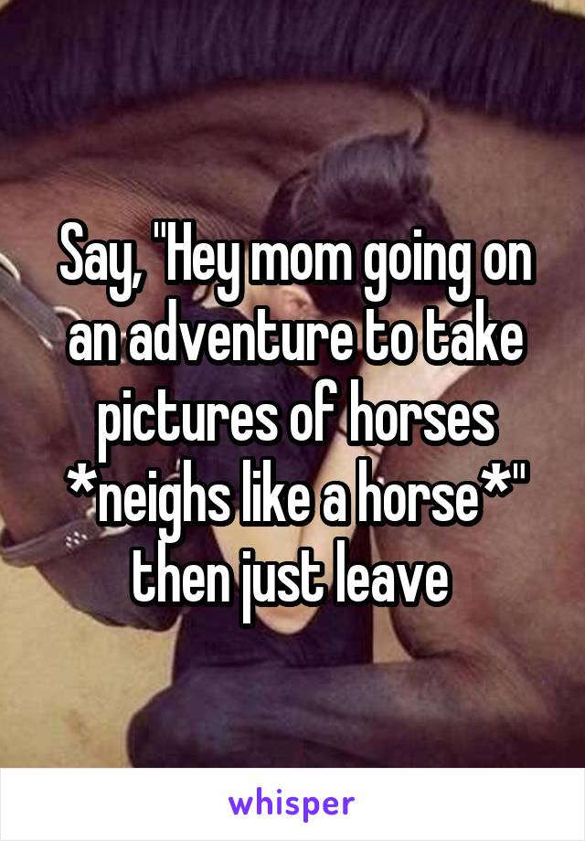 Say, "Hey mom going on an adventure to take pictures of horses *neighs like a horse*" then just leave 