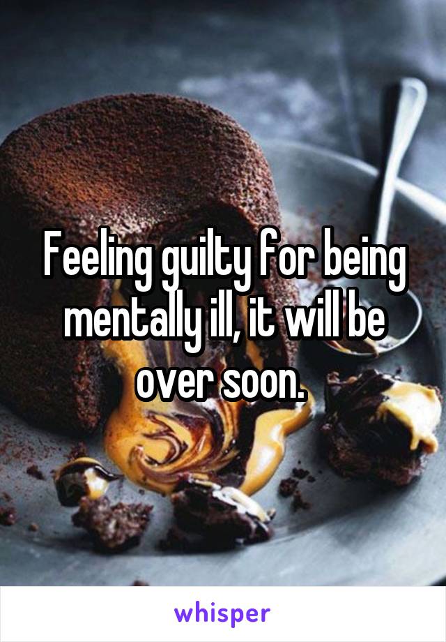 Feeling guilty for being mentally ill, it will be over soon. 