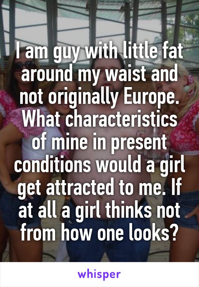 I am guy with little fat around my waist and not originally Europe. What characteristics of mine in present conditions would a girl get attracted to me. If at all a girl thinks not from how one looks?