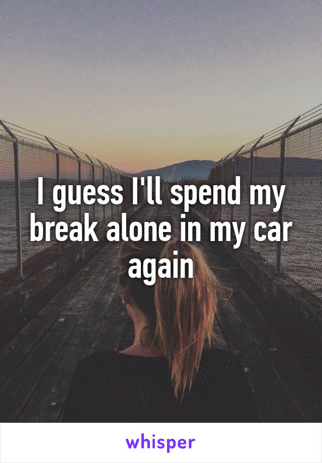 I guess I'll spend my break alone in my car again