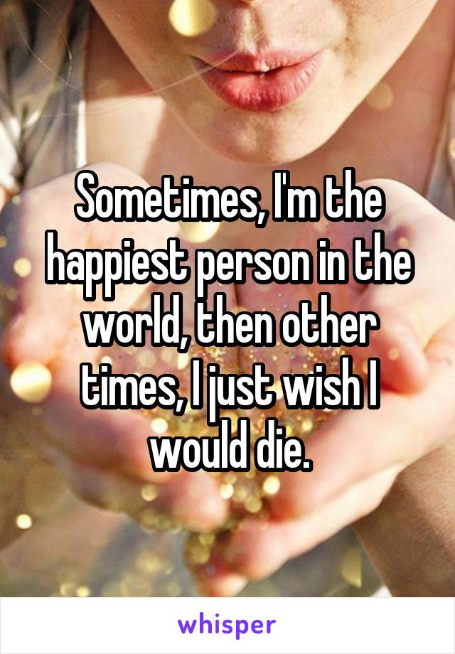 Sometimes, I'm the happiest person in the world, then other times, I just wish I would die.