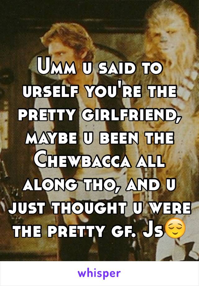 Umm u said to urself you're the pretty girlfriend, maybe u been the Chewbacca all along tho, and u just thought u were the pretty gf. Js😌