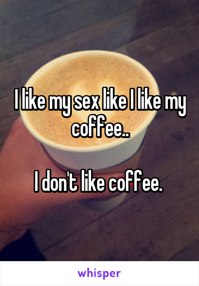 I like my sex like I like my coffee..

I don't like coffee. 