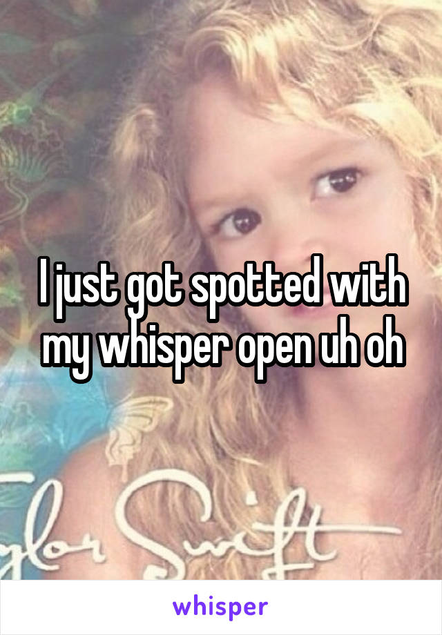 I just got spotted with my whisper open uh oh