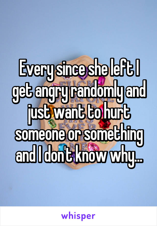 Every since she left I get angry randomly and just want to hurt someone or something and I don't know why...