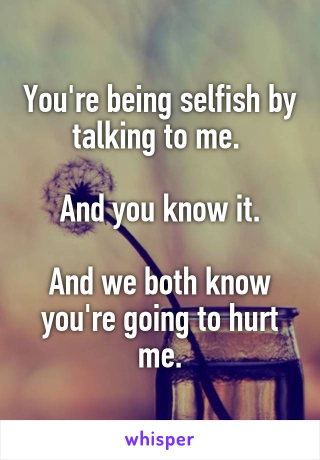 You're being selfish by talking to me. 

And you know it.

And we both know you're going to hurt me.