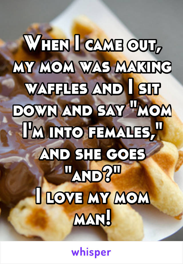 When I came out, my mom was making waffles and I sit down and say "mom I'm into females," and she goes "and?"
I love my mom man!