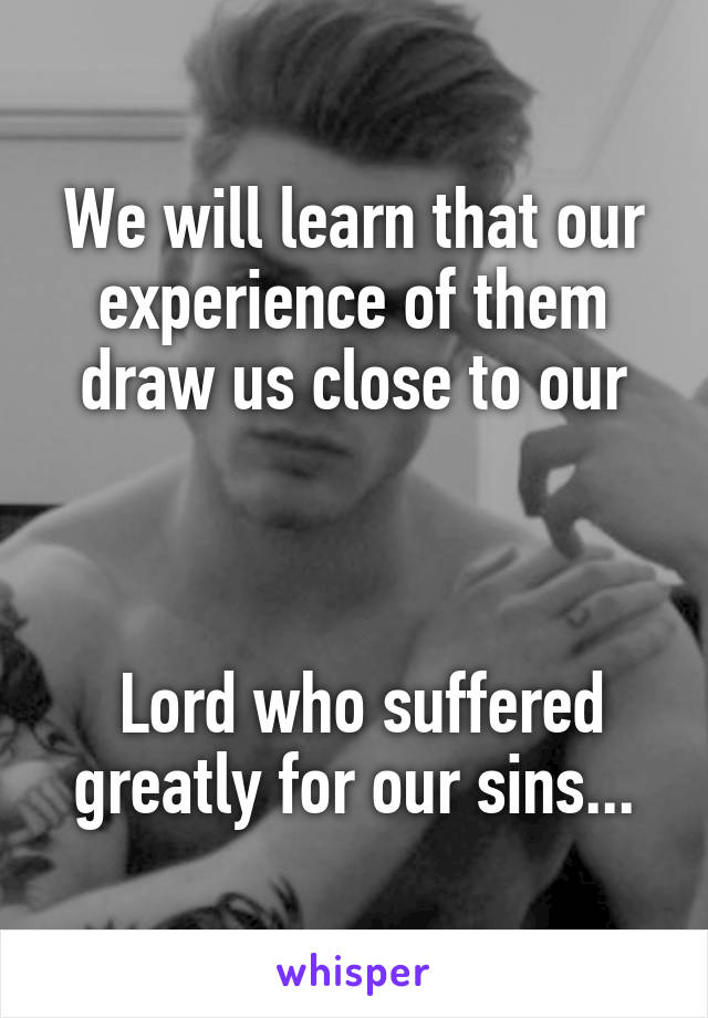 We will learn that our experience of them draw us close to our



 Lord who suffered greatly for our sins...