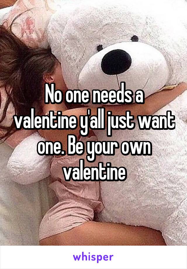 No one needs a valentine y'all just want one. Be your own valentine