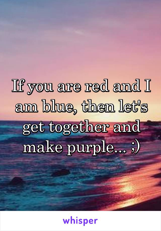 If you are red and I am blue, then let's get together and make purple... ;)