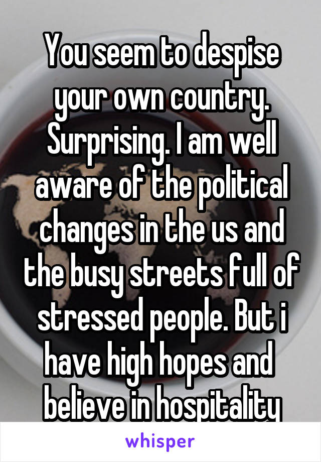 You seem to despise your own country. Surprising. I am well aware of the political changes in the us and the busy streets full of stressed people. But i have high hopes and  believe in hospitality
