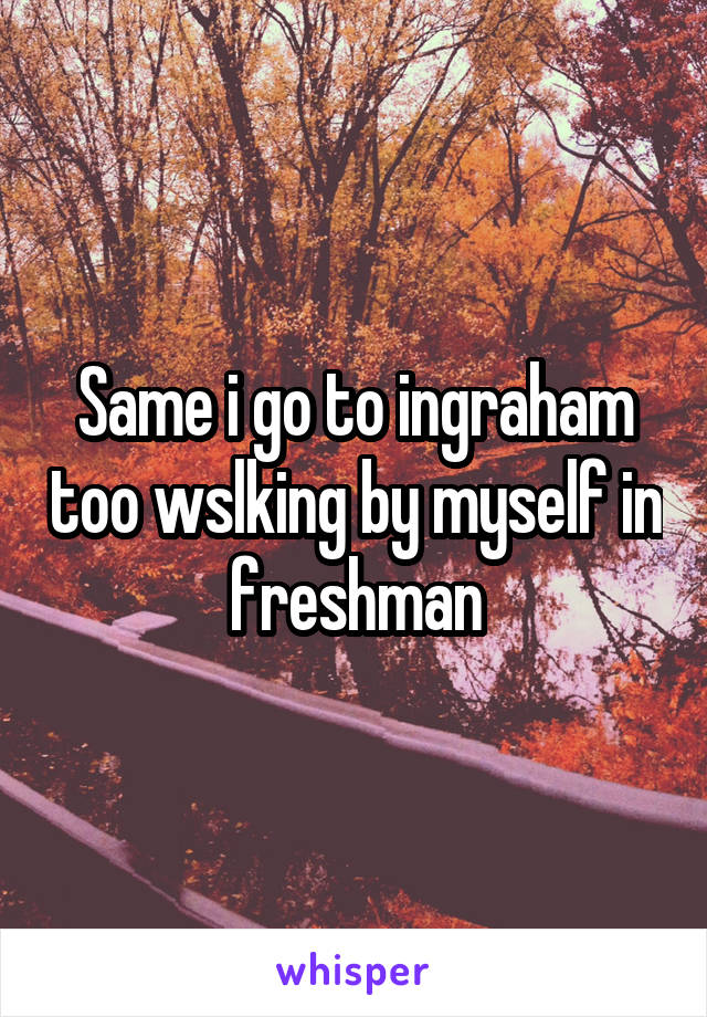 Same i go to ingraham too wslking by myself in freshman